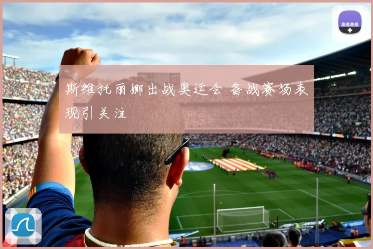 斯维托丽娜出战奥运会 备战赛场表现引关注