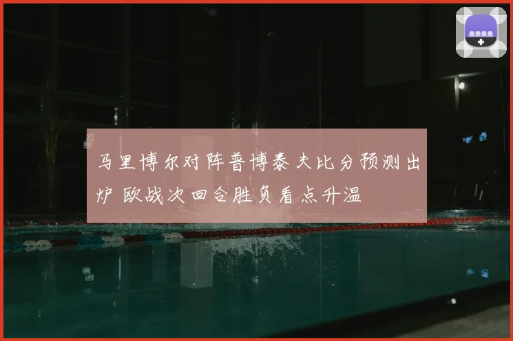 马里博尔对阵普博泰夫比分预测出炉 欧战次回合胜负看点升温